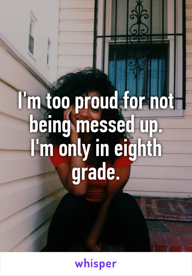 I'm too proud for not being messed up.
I'm only in eighth grade.