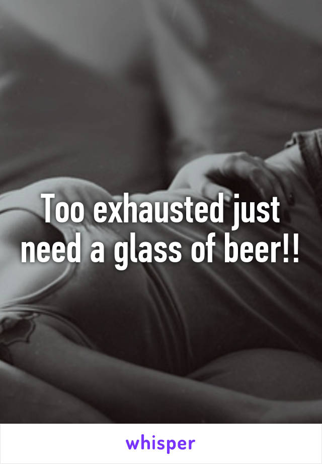 Too exhausted just need a glass of beer!!