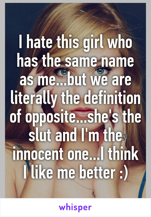 I hate this girl who has the same name as me...but we are literally the definition of opposite...she's the slut and I'm the innocent one...I think I like me better :)