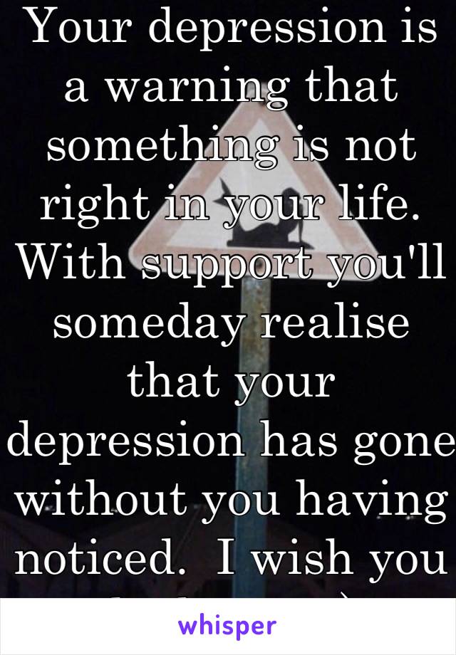 Your depression is a warning that something is not right in your life.    With support you'll someday realise that your depression has gone without you having noticed.  I wish you the best.  :-) 