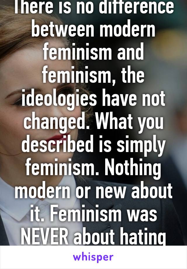 There is no difference between modern feminism and feminism, the ideologies have not changed. What you described is simply feminism. Nothing modern or new about it. Feminism was NEVER about hating men