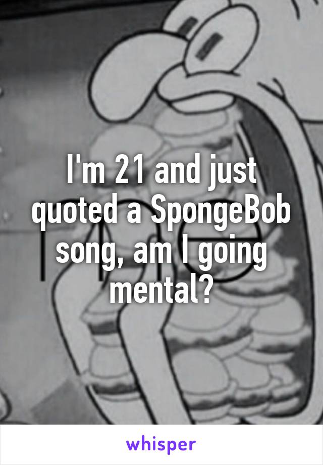 I'm 21 and just quoted a SpongeBob song, am I going mental?