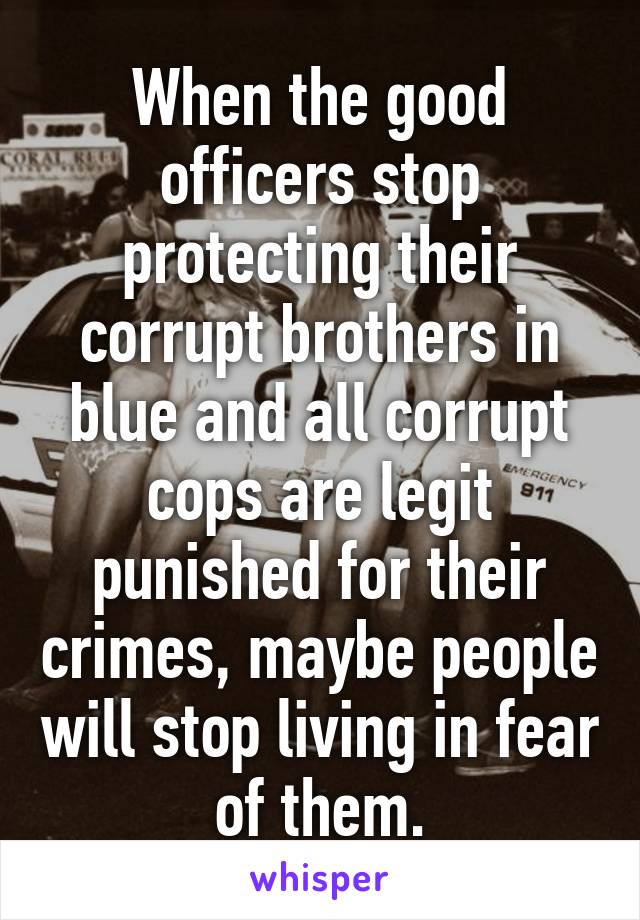 When the good officers stop protecting their corrupt brothers in blue and all corrupt cops are legit punished for their crimes, maybe people will stop living in fear of them.