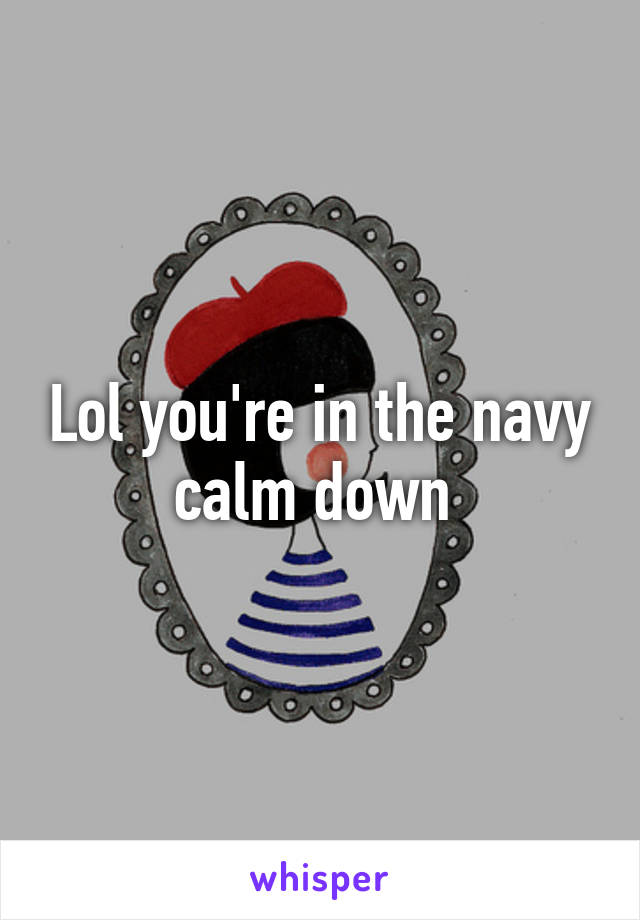 Lol you're in the navy calm down 