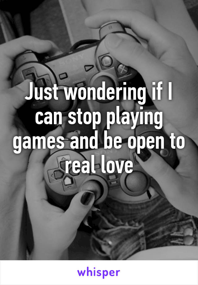 Just wondering if I can stop playing games and be open to real love
