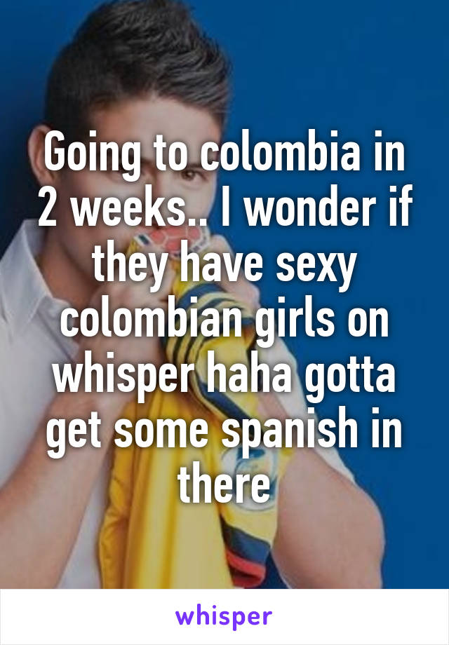 Going to colombia in 2 weeks.. I wonder if they have sexy colombian girls on whisper haha gotta get some spanish in there