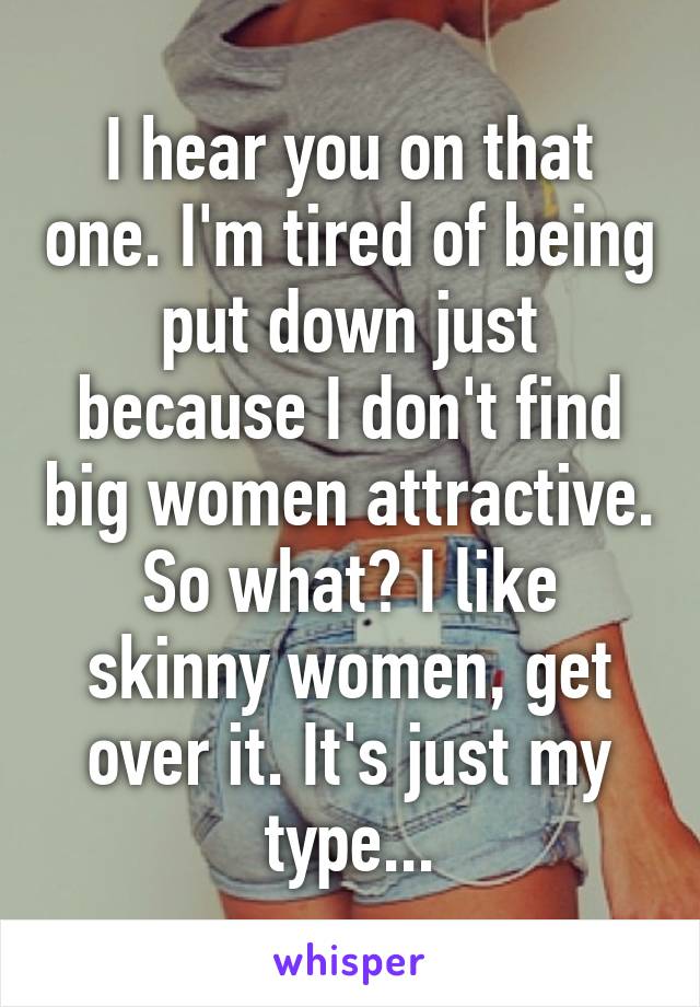 I hear you on that one. I'm tired of being put down just because I don't find big women attractive. So what? I like skinny women, get over it. It's just my type...