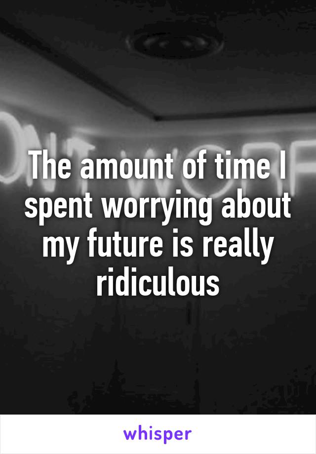 The amount of time I spent worrying about my future is really ridiculous