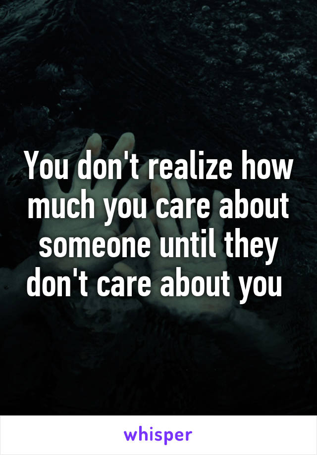 You don't realize how much you care about someone until they don't care about you 