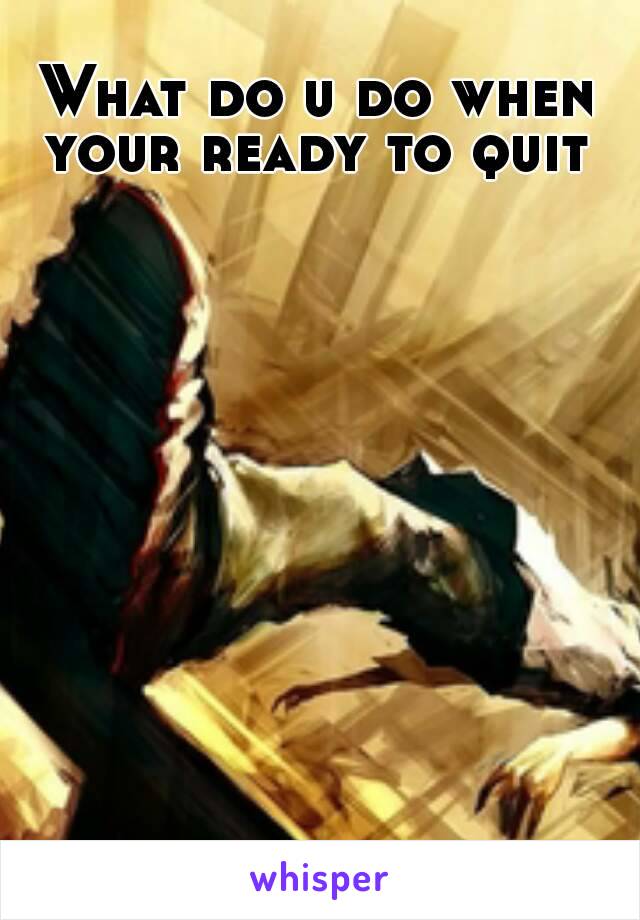 What do u do when your ready to quit 