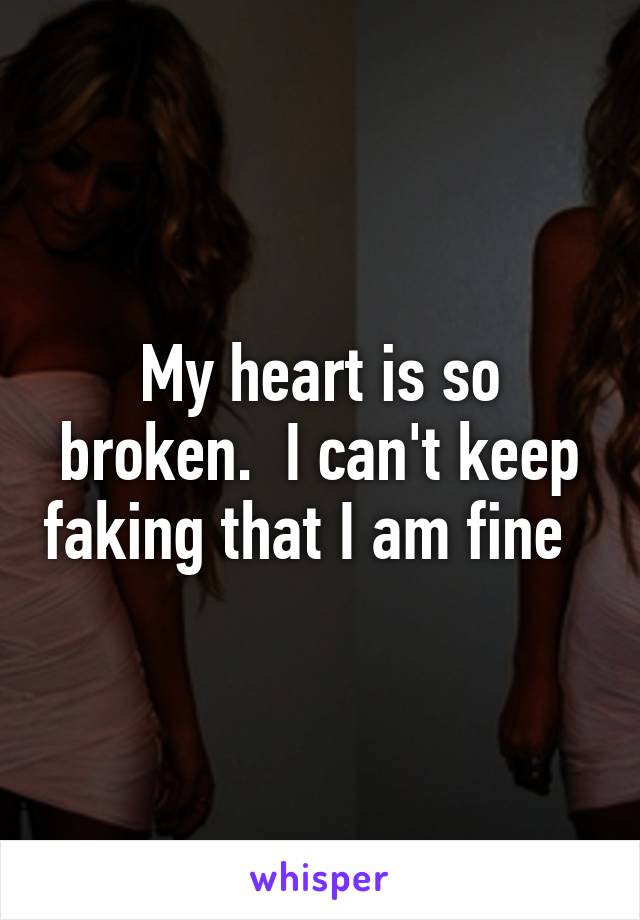 My heart is so broken.  I can't keep faking that I am fine  