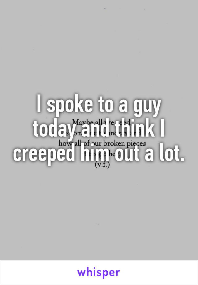 I spoke to a guy today and think I creeped him out a lot. 