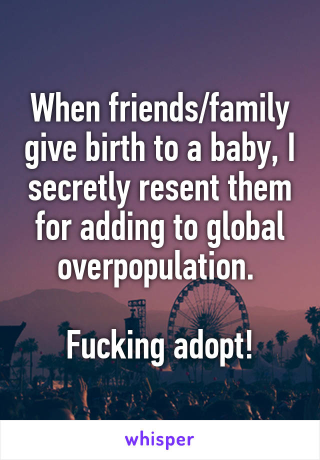 When friends/family give birth to a baby, I secretly resent them for adding to global overpopulation. 

Fucking adopt!