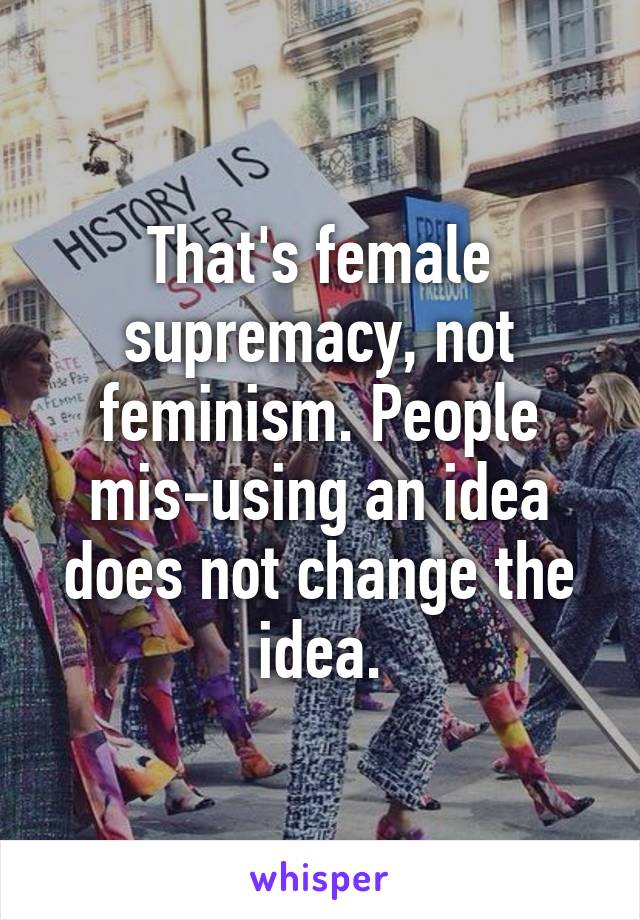 That's female supremacy, not feminism. People mis-using an idea does not change the idea.