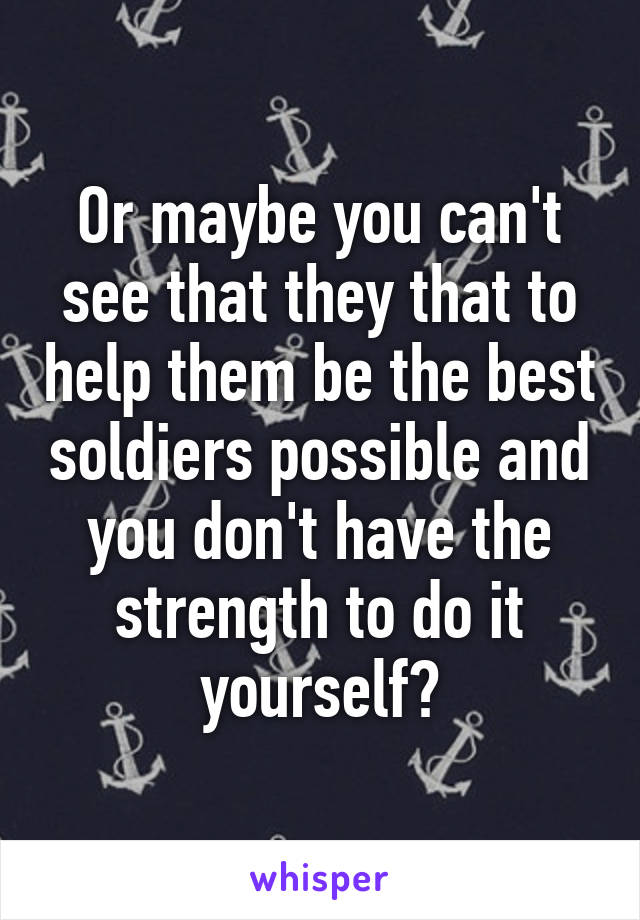 Or maybe you can't see that they that to help them be the best soldiers possible and you don't have the strength to do it yourself?