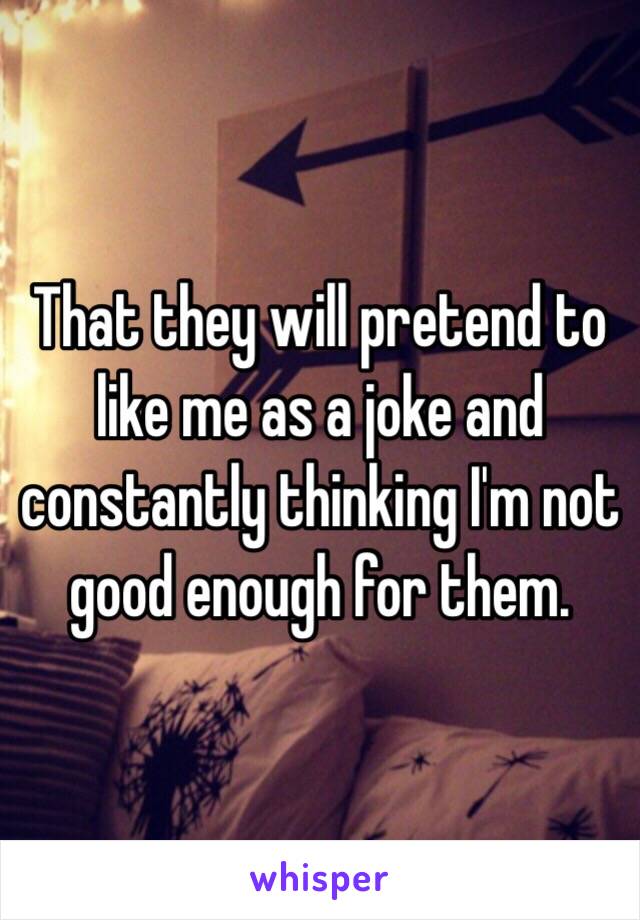 That they will pretend to like me as a joke and constantly thinking I'm not good enough for them.