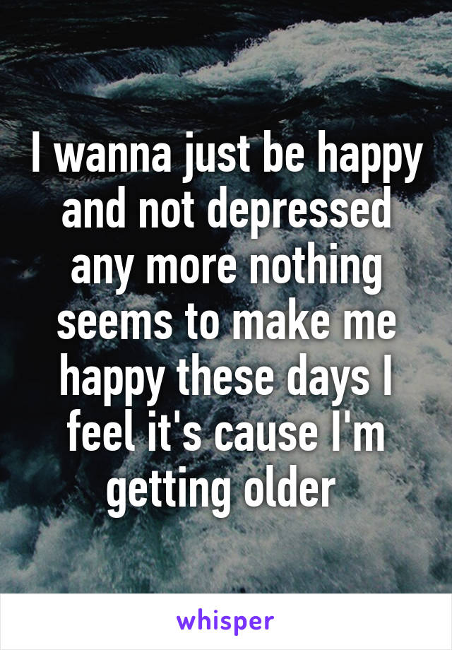 I wanna just be happy and not depressed any more nothing seems to make me happy these days I feel it's cause I'm getting older 