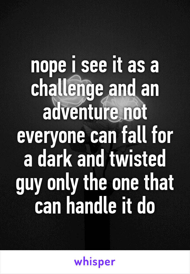 nope i see it as a challenge and an adventure not everyone can fall for a dark and twisted guy only the one that can handle it do