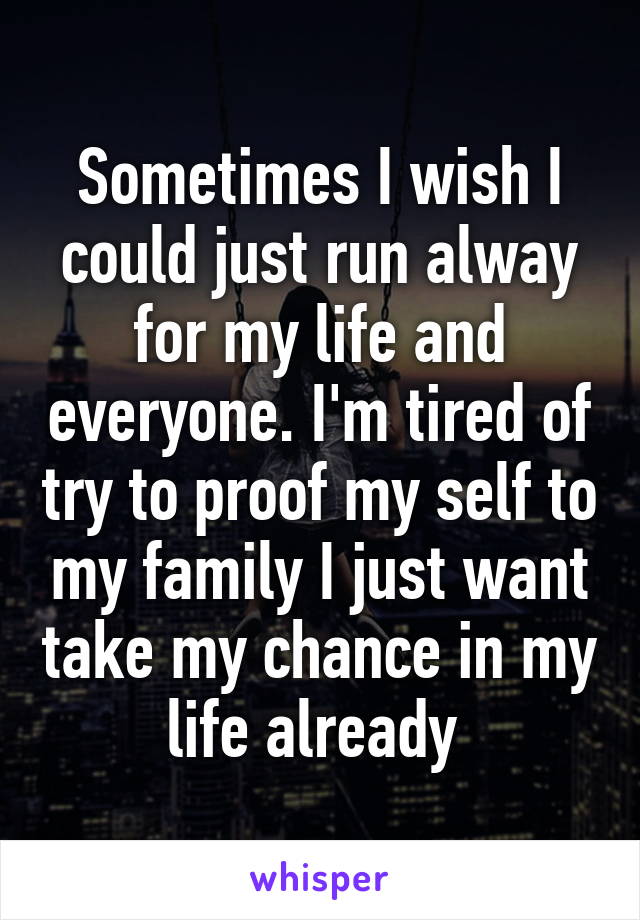 Sometimes I wish I could just run alway for my life and everyone. I'm tired of try to proof my self to my family I just want take my chance in my life already 