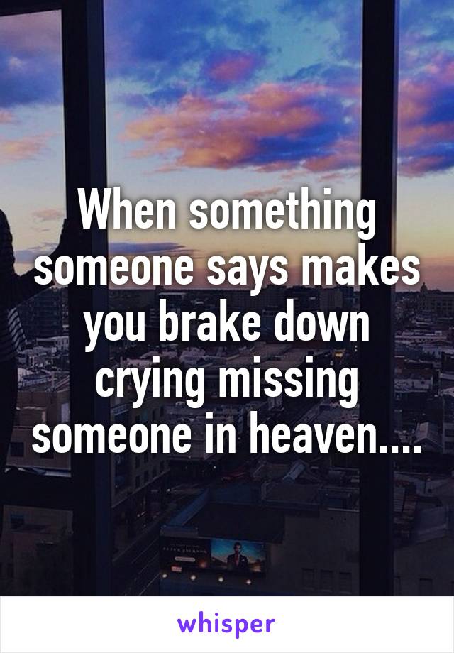 When something someone says makes you brake down crying missing someone in heaven....