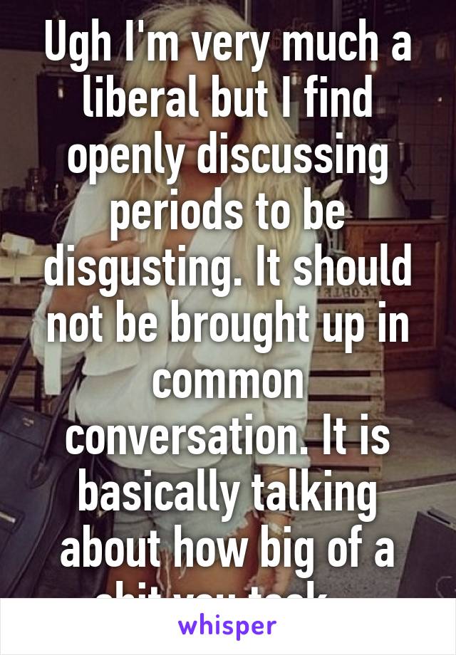 Ugh I'm very much a liberal but I find openly discussing periods to be disgusting. It should not be brought up in common conversation. It is basically talking about how big of a shit you took...