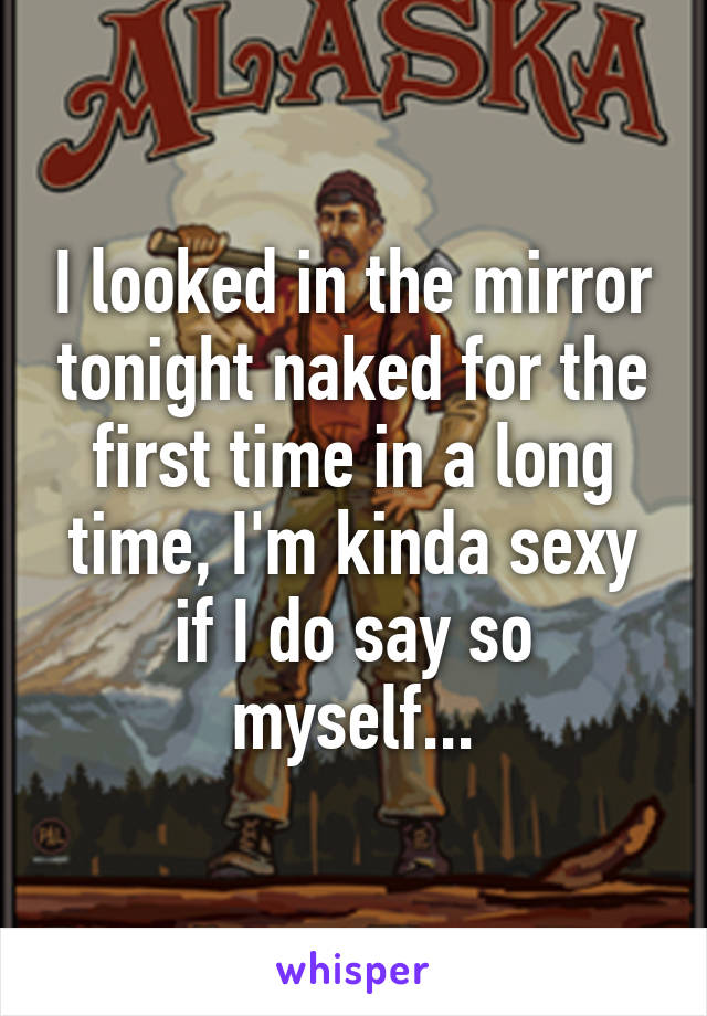 I looked in the mirror tonight naked for the first time in a long time, I'm kinda sexy if I do say so myself...