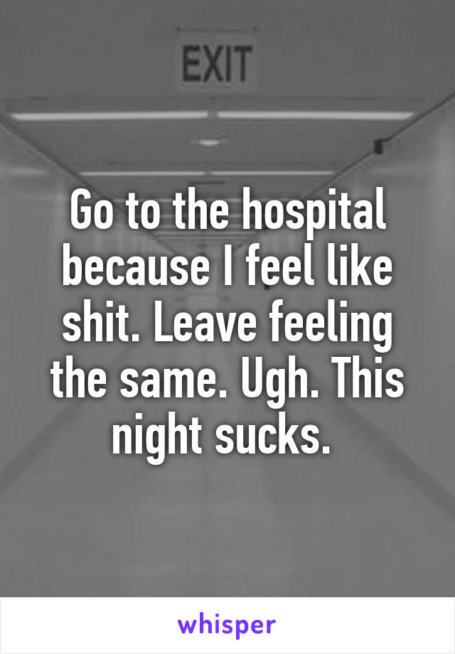 Go to the hospital because I feel like shit. Leave feeling the same. Ugh. This night sucks. 