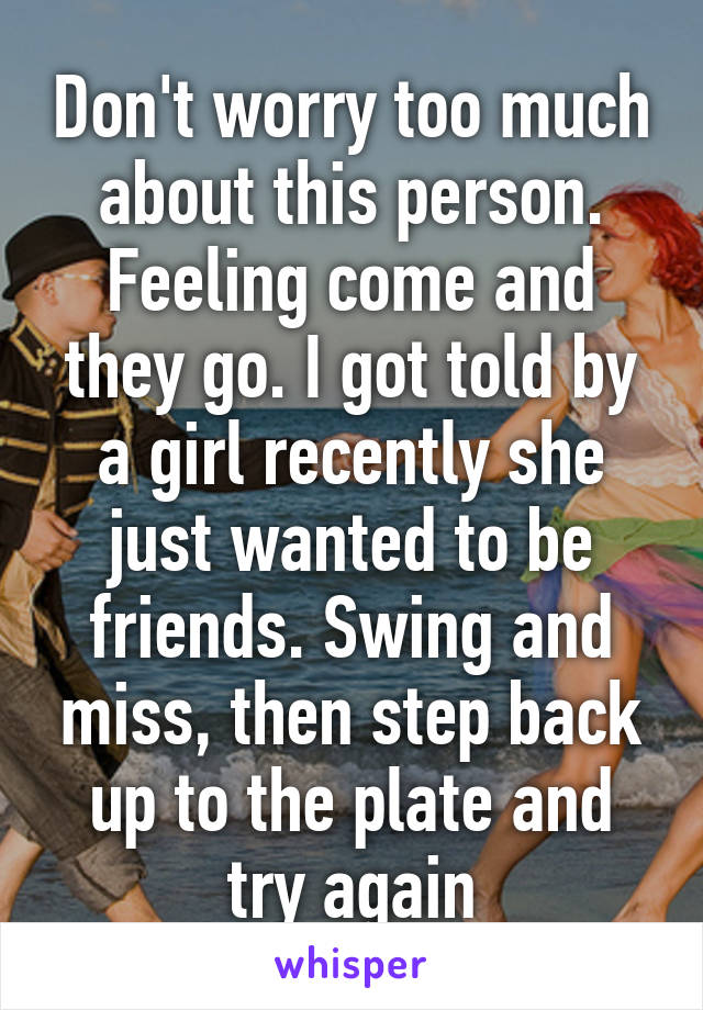 Don't worry too much about this person. Feeling come and they go. I got told by a girl recently she just wanted to be friends. Swing and miss, then step back up to the plate and try again