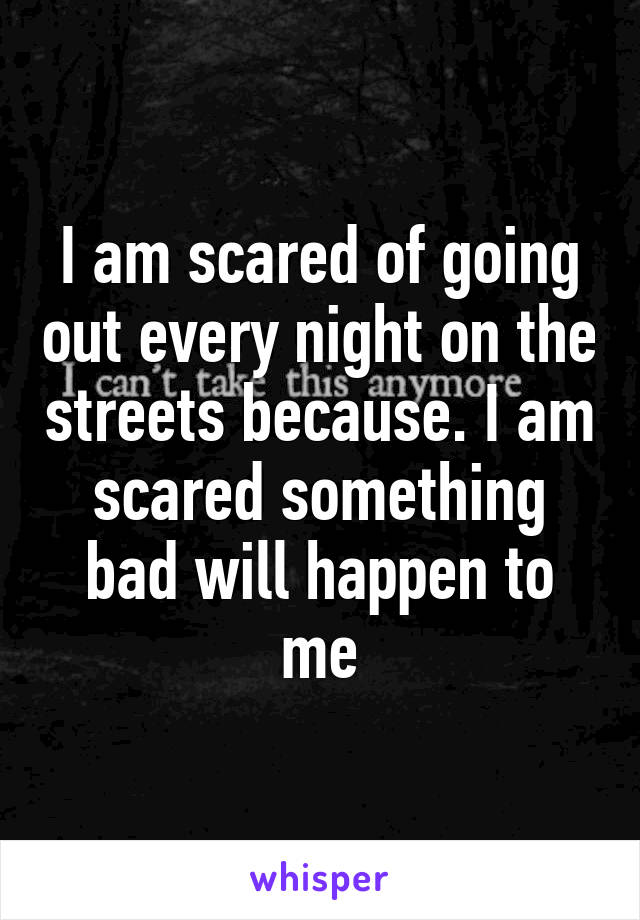 I am scared of going out every night on the streets because. I am scared something bad will happen to me