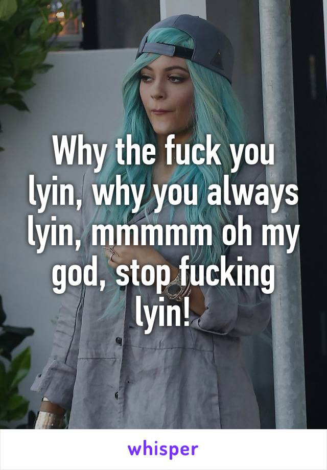 Why the fuck you lyin, why you always lyin, mmmmm oh my god, stop fucking lyin!