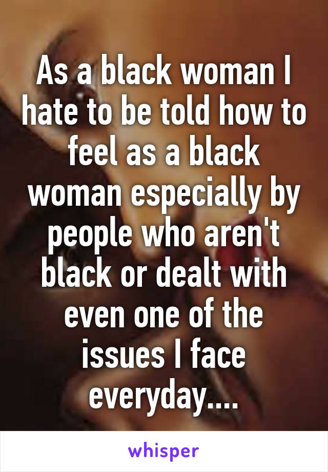 As a black woman I hate to be told how to feel as a black woman especially by people who aren't black or dealt with even one of the issues I face everyday....