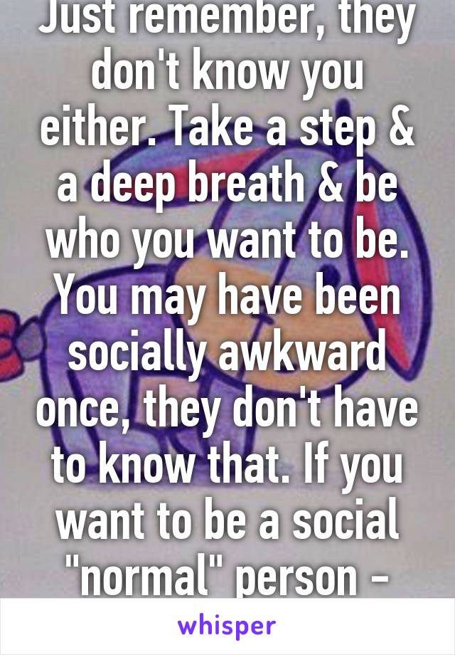 Just remember, they don't know you either. Take a step & a deep breath & be who you want to be. You may have been socially awkward once, they don't have to know that. If you want to be a social "normal" person - portray it & you wi