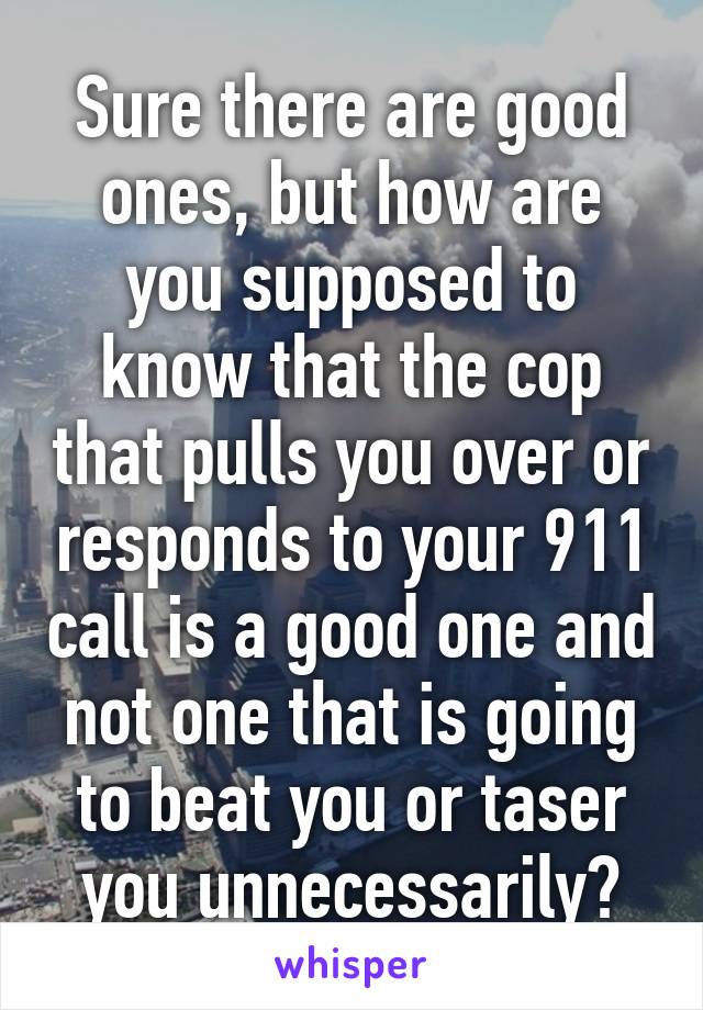 Sure there are good ones, but how are you supposed to know that the cop that pulls you over or responds to your 911 call is a good one and not one that is going to beat you or taser you unnecessarily?