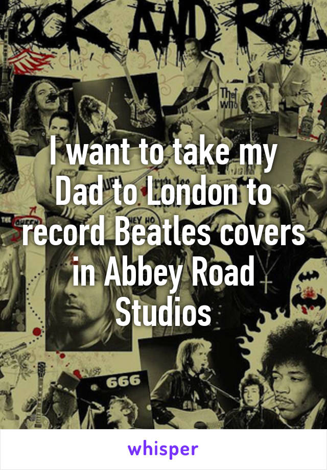 I want to take my Dad to London to record Beatles covers in Abbey Road Studios