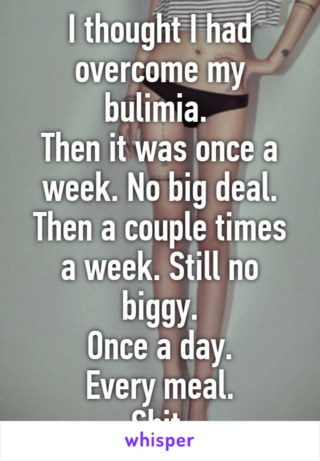 I thought I had overcome my bulimia. 
Then it was once a week. No big deal.
Then a couple times a week. Still no biggy.
Once a day.
Every meal.
Shit.