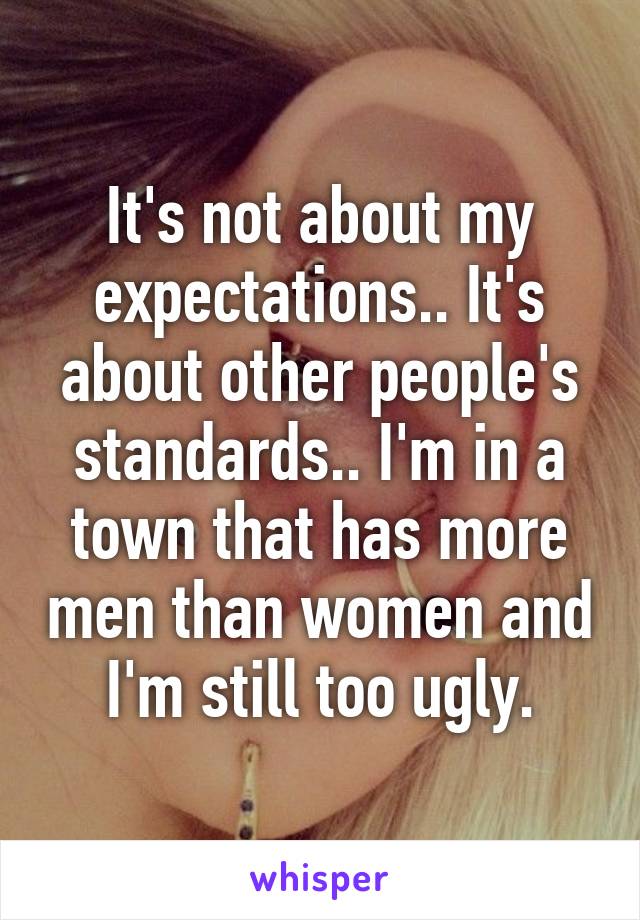 It's not about my expectations.. It's about other people's standards.. I'm in a town that has more men than women and I'm still too ugly.