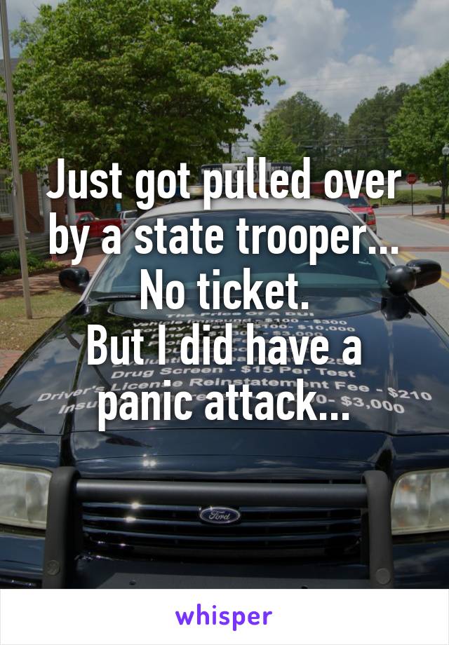 Just got pulled over by a state trooper...
No ticket.
But I did have a panic attack...
