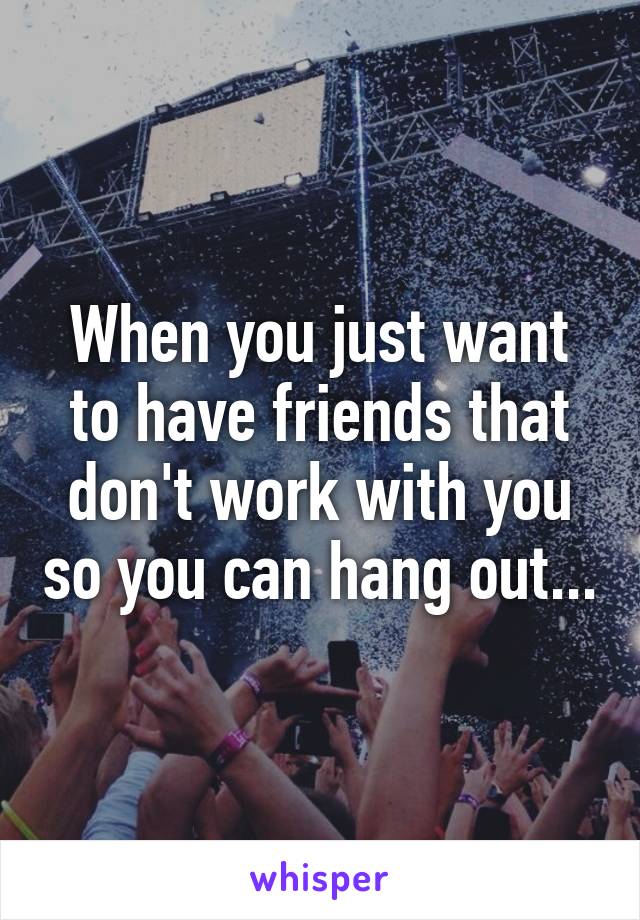 When you just want to have friends that don't work with you so you can hang out...