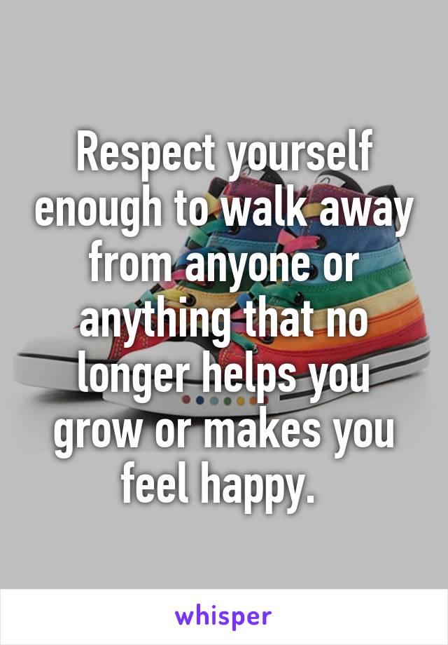 Respect yourself enough to walk away from anyone or anything that no longer helps you grow or makes you feel happy. 