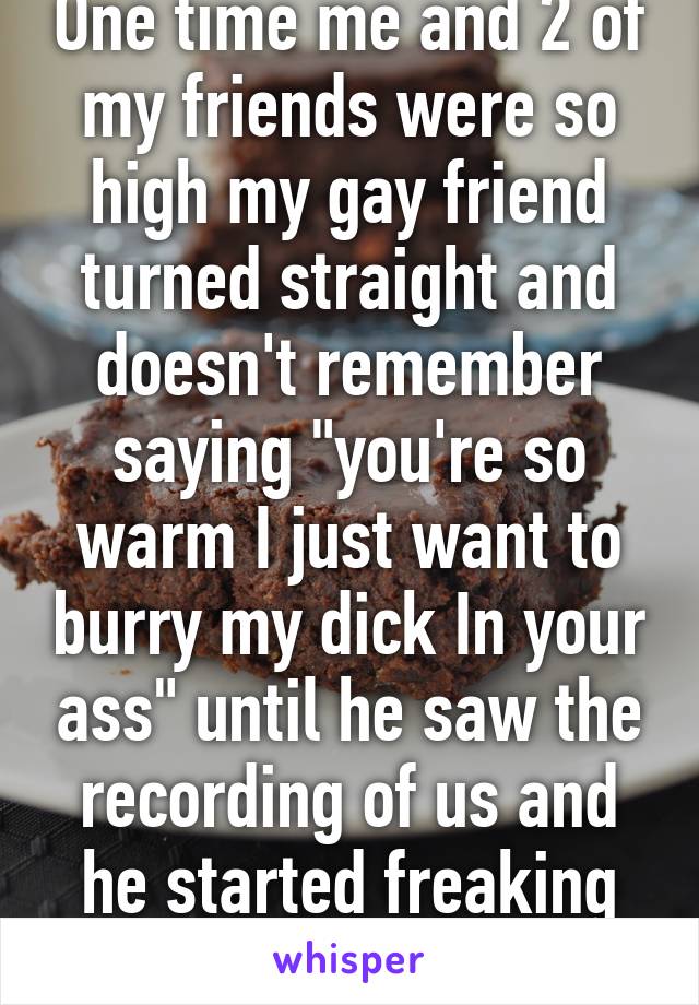 One time me and 2 of my friends were so high my gay friend turned straight and doesn't remember saying "you're so warm I just want to burry my dick In your ass" until he saw the recording of us and he started freaking out and almost cried 