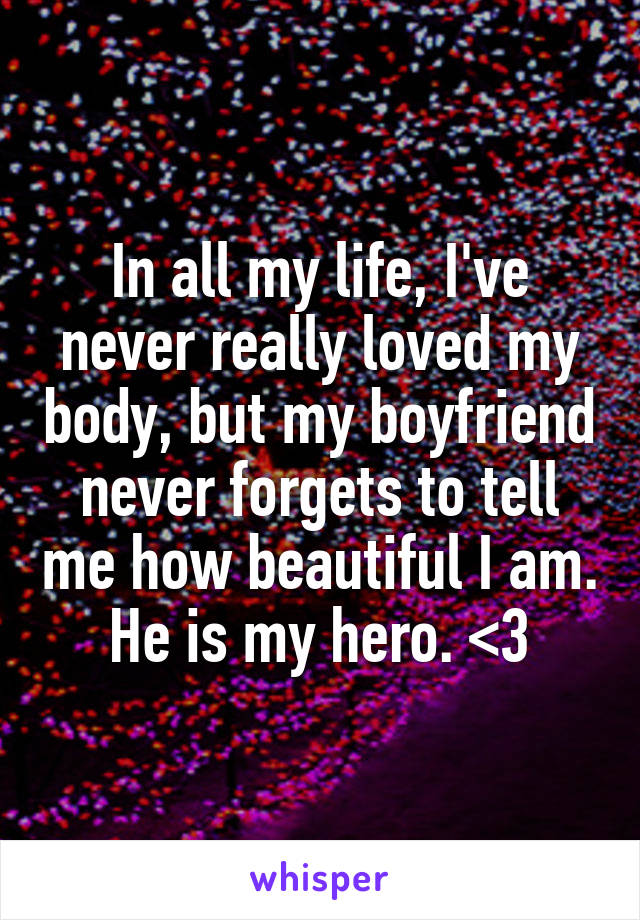 In all my life, I've never really loved my body, but my boyfriend never forgets to tell me how beautiful I am. He is my hero. <3