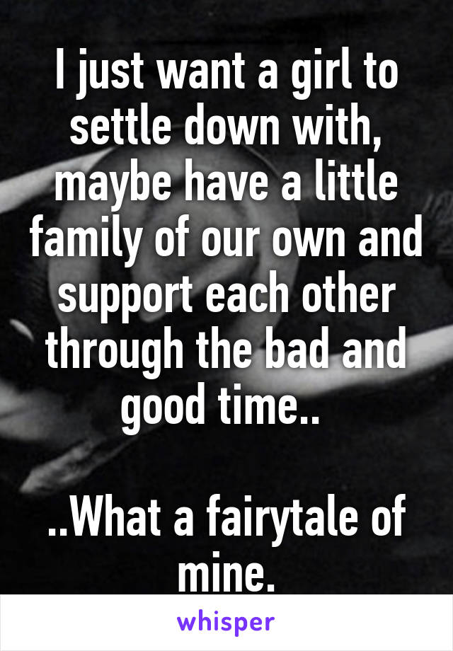 I just want a girl to settle down with, maybe have a little family of our own and support each other through the bad and good time.. 

..What a fairytale of mine.