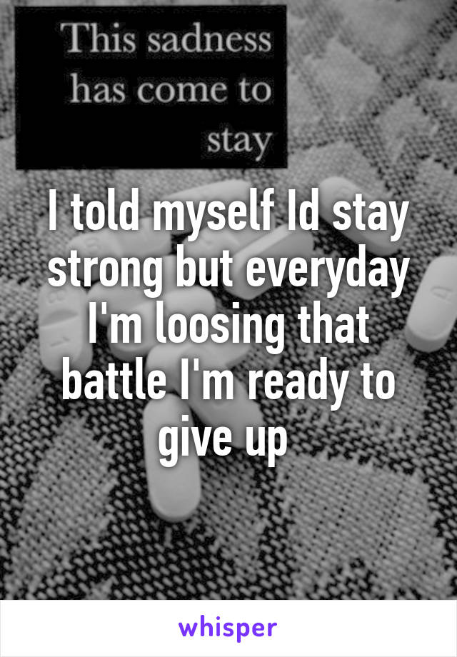 I told myself Id stay strong but everyday I'm loosing that battle I'm ready to give up 