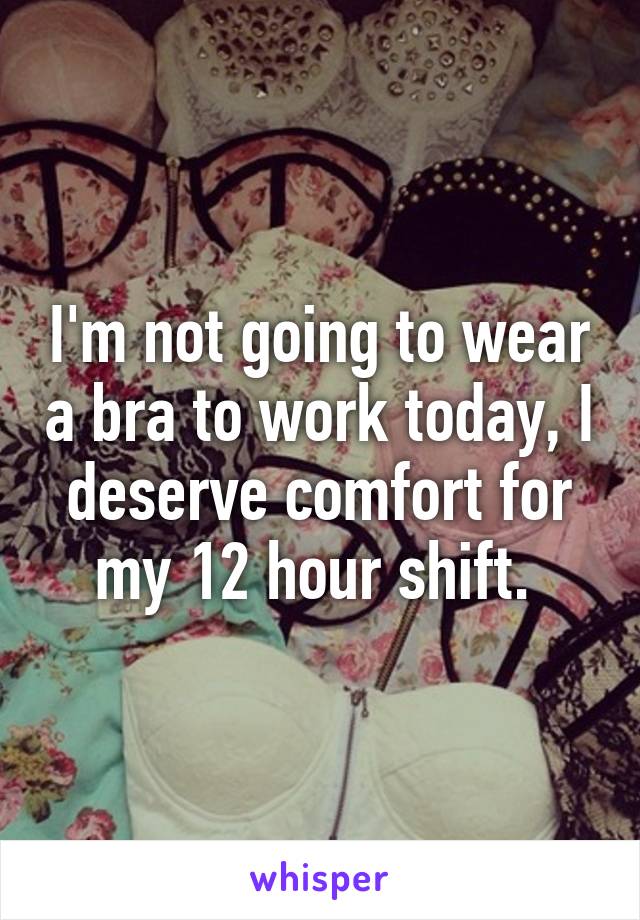 I'm not going to wear a bra to work today, I deserve comfort for my 12 hour shift. 