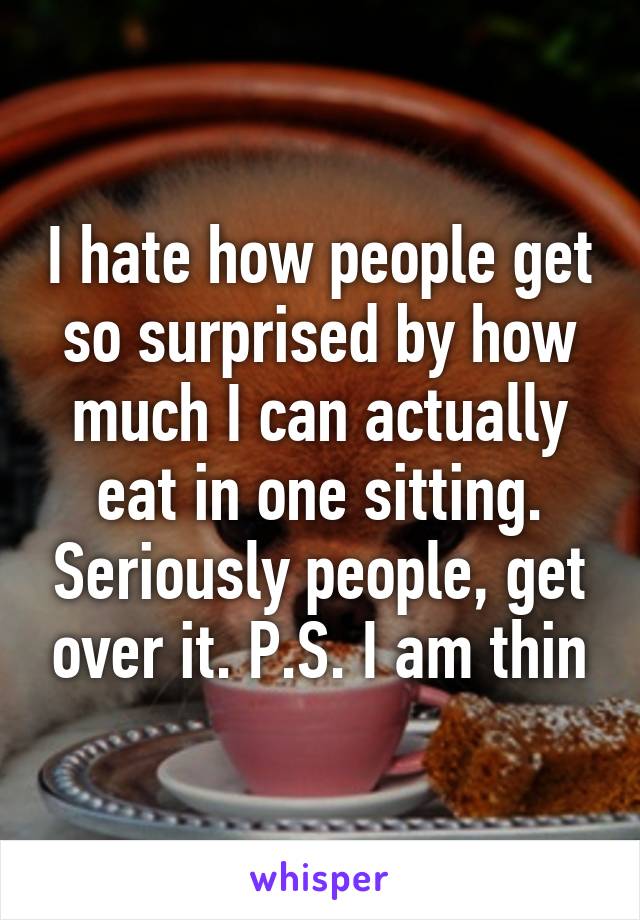 I hate how people get so surprised by how much I can actually eat in one sitting. Seriously people, get over it. P.S. I am thin