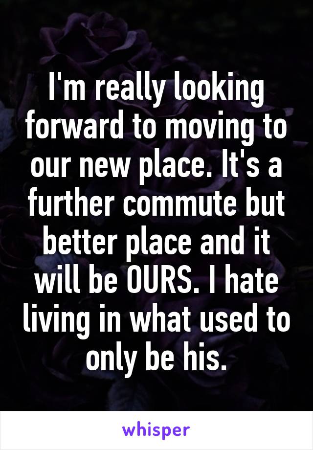 I'm really looking forward to moving to our new place. It's a further commute but better place and it will be OURS. I hate living in what used to only be his.