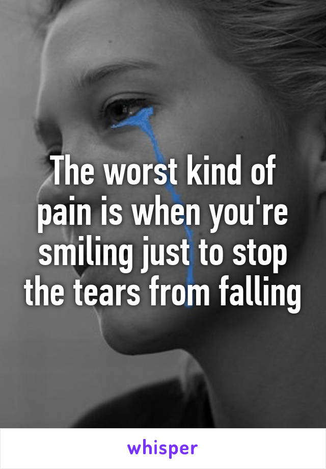 The worst kind of pain is when you're smiling just to stop the tears from falling