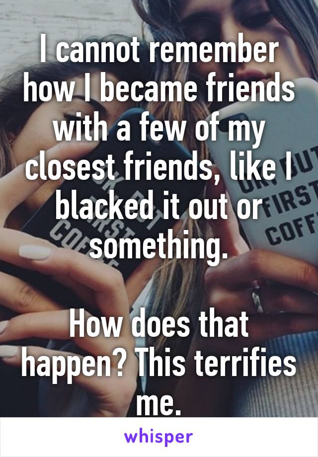 I cannot remember how I became friends with a few of my closest friends, like I blacked it out or something.

How does that happen? This terrifies me.