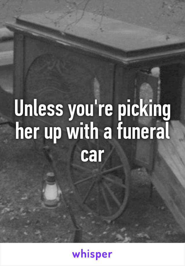 Unless you're picking her up with a funeral car