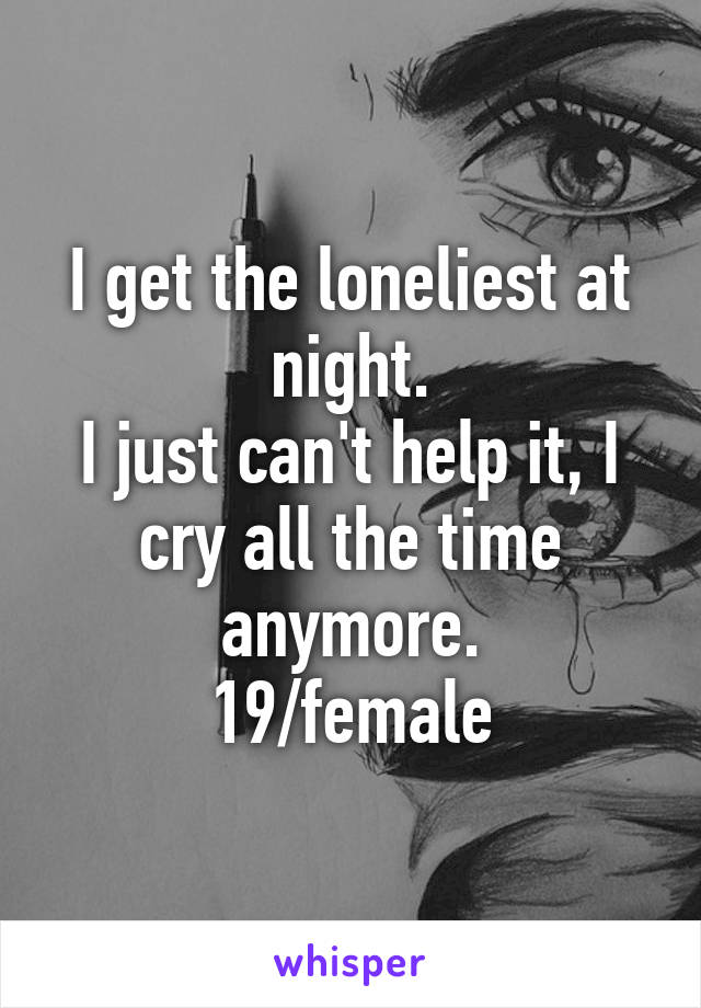 I get the loneliest at night.
I just can't help it, I cry all the time anymore.
19/female